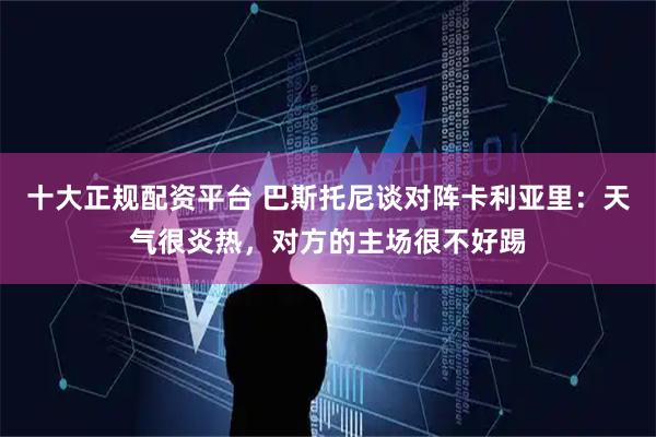 十大正规配资平台 巴斯托尼谈对阵卡利亚里：天气很炎热，对方的主场很不好踢